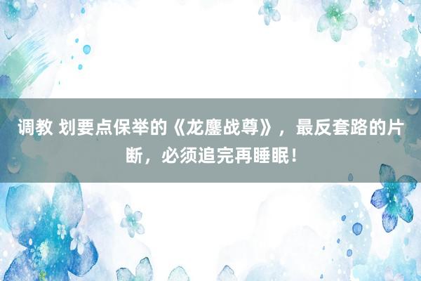 调教 划要点保举的《龙鏖战尊》，最反套路的片断，必须追完再睡眠！