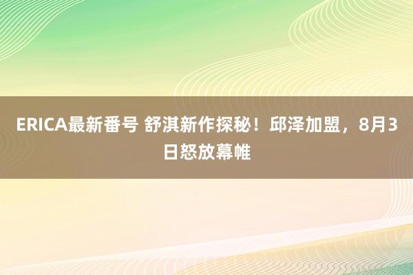 ERICA最新番号 舒淇新作探秘！邱泽加盟，8月3日怒放幕帷