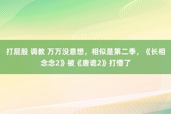 打屁股 调教 万万没意想，相似是第二季，《长相念念2》被《唐诡2》打懵了