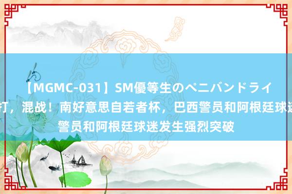 【MGMC-031】SM優等生のペニバンドライオーガズム 暴打，混战！南好意思自若者杯，巴西警员和阿根廷球迷发生强烈突破