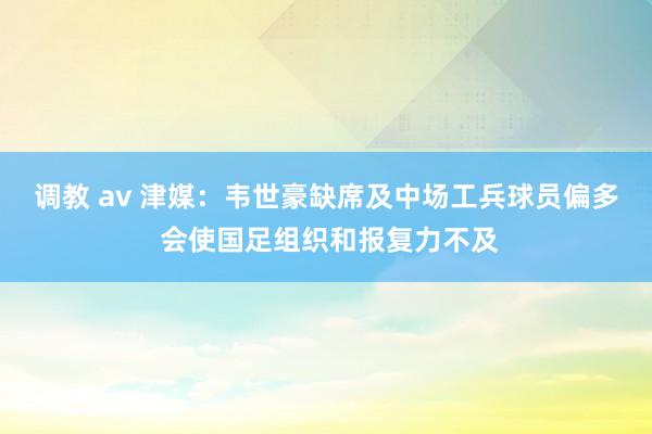 调教 av 津媒：韦世豪缺席及中场工兵球员偏多 会使国足组织和报复力不及