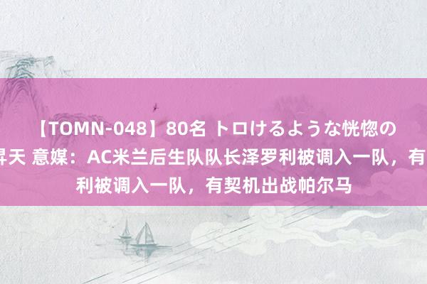 【TOMN-048】80名 トロけるような恍惚の表情 クンニ激昇天 意媒：AC米兰后生队队长泽罗利被调入一队，有契机出战帕尔马