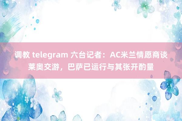 调教 telegram 六台记者：AC米兰情愿商谈莱奥交游，巴萨已运行与其张开酌量