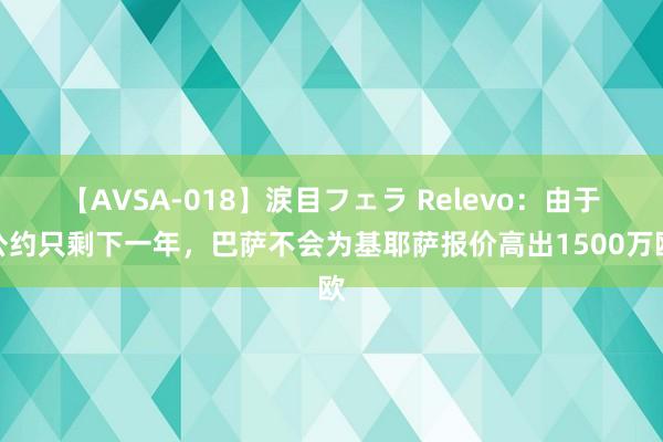 【AVSA-018】涙目フェラ Relevo：由于公约只剩下一年，巴萨不会为基耶萨报价高出1500万欧