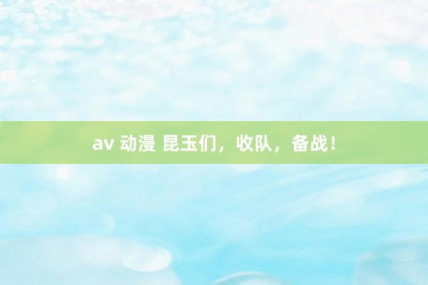 av 动漫 昆玉们，收队，备战！