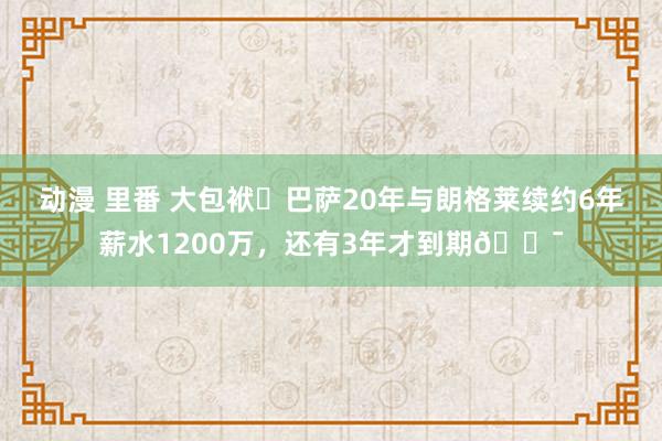 动漫 里番 大包袱❗巴萨20年与朗格莱续约6年薪水1200万，还有3年才到期?