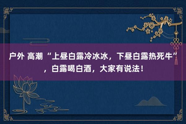 户外 高潮 “上昼白露冷冰冰，下昼白露热死牛”，白露喝白酒，大家有说法！