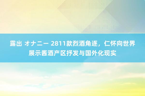 露出 オナニー 2811款烈酒角逐，仁怀向世界展示酱酒产区抒发与国外化现实