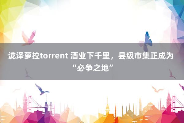 泷泽萝拉torrent 酒业下千里，县级市集正成为 “必争之地”