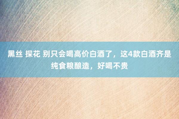 黑丝 探花 别只会喝高价白酒了，这4款白酒齐是纯食粮酿造，好喝不贵