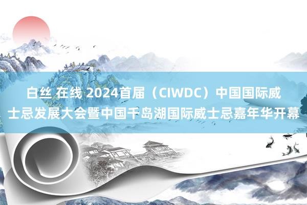 白丝 在线 2024首届（CIWDC）中国国际威士忌发展大会暨中国千岛湖国际威士忌嘉年华开幕