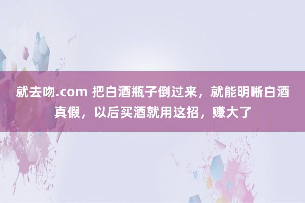 就去吻.com 把白酒瓶子倒过来，就能明晰白酒真假，以后买酒就用这招，赚大了