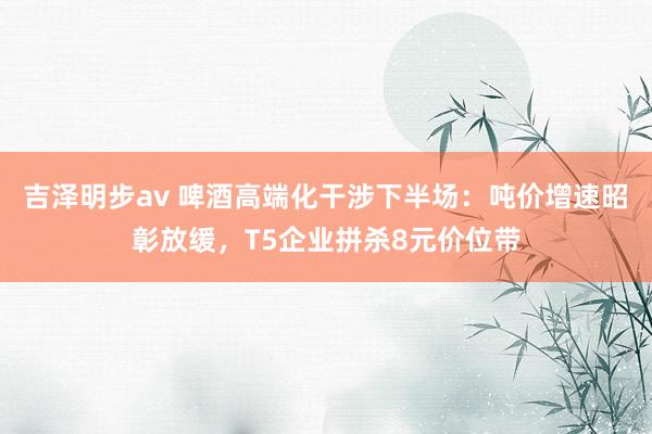 吉泽明步av 啤酒高端化干涉下半场：吨价增速昭彰放缓，T5企业拼杀8元价位带