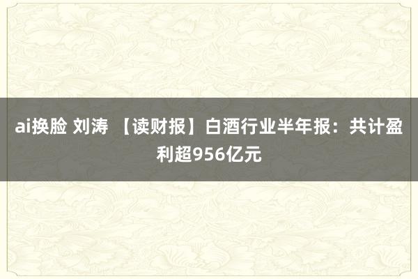 ai换脸 刘涛 【读财报】白酒行业半年报：共计盈利超956亿元