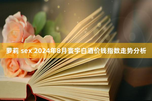 萝莉 sex 2024年8月寰宇白酒价钱指数走势分析