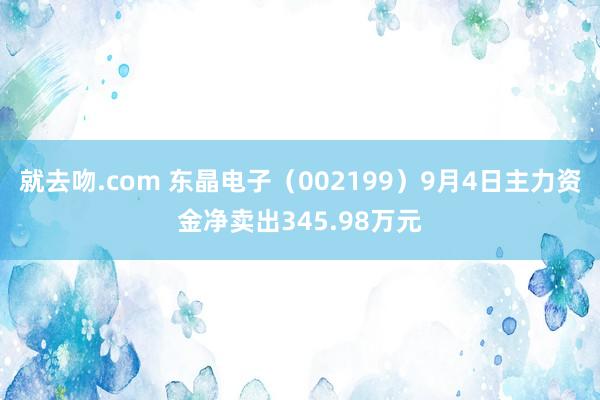 就去吻.com 东晶电子（002199）9月4日主力资金净卖出345.98万元