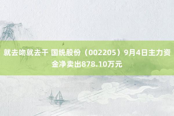 就去吻就去干 国统股份（002205）9月4日主力资金净卖出878.10万元