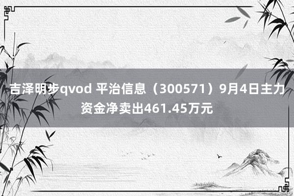 吉泽明步qvod 平治信息（300571）9月4日主力资金净卖出461.45万元