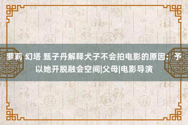 萝莉 幻塔 甄子丹解释犬子不会拍电影的原因：予以她开脱融会空间|父母|电影导演