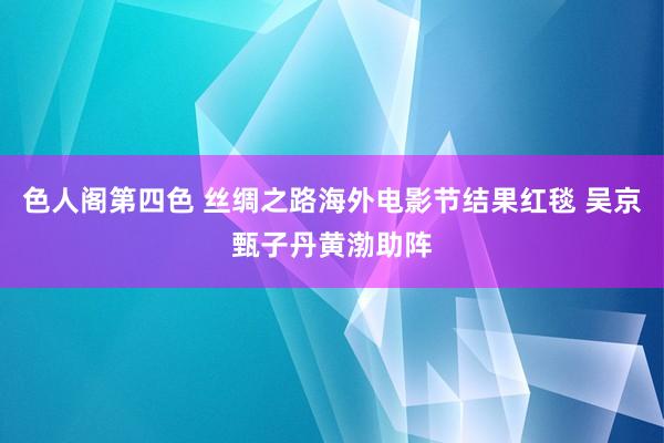 色人阁第四色 丝绸之路海外电影节结果红毯 吴京甄子丹黄渤助阵