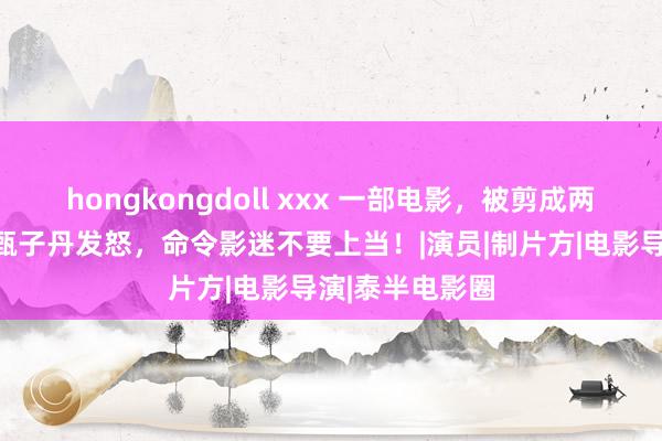 hongkongdoll xxx 一部电影，被剪成两部上映？主演甄子丹发怒，命令影迷不要上当！|演员|制片方|电影导演|泰半电影圈