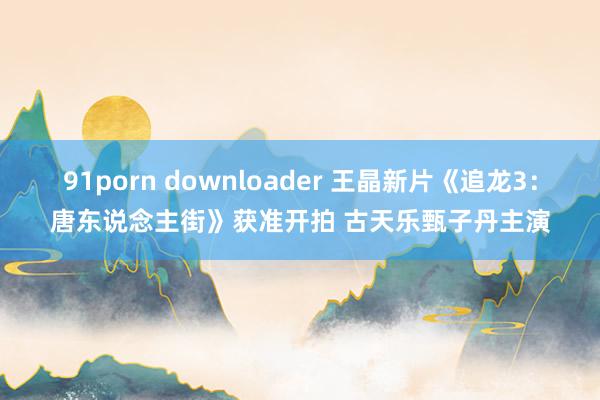 91porn downloader 王晶新片《追龙3：唐东说念主街》获准开拍 古天乐甄子丹主演