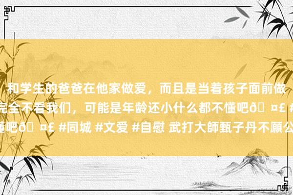 和学生的爸爸在他家做爱，而且是当着孩子面前做爱，太刺激了，孩子完全不看我们，可能是年龄还小什么都不懂吧🤣 #同城 #文爱 #自慰 武打大師甄子丹不願公開的暗澹史！