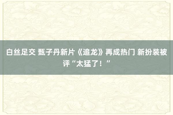 白丝足交 甄子丹新片《追龙》再成热门 新扮装被评“太猛了！”