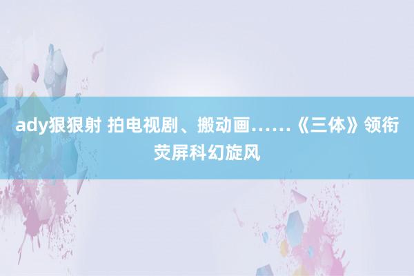 ady狠狠射 拍电视剧、搬动画……《三体》领衔荧屏科幻旋风