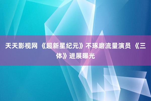 天天影视网 《超新星纪元》不琢磨流量演员 《三体》进展曝光