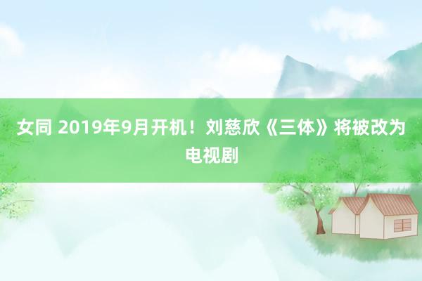 女同 2019年9月开机！刘慈欣《三体》将被改为电视剧