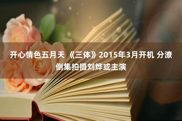 开心情色五月天 《三体》2015年3月开机 分潦倒集拍摄刘烨或主演