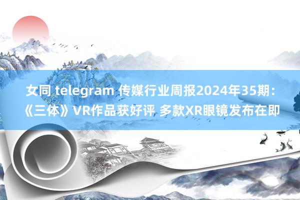 女同 telegram 传媒行业周报2024年35期：《三体》VR作品获好评 多款XR眼镜发布在即