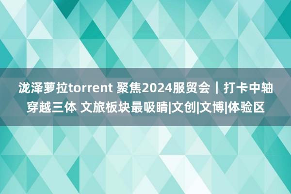 泷泽萝拉torrent 聚焦2024服贸会｜打卡中轴穿越三体 文旅板块最吸睛|文创|文博|体验区