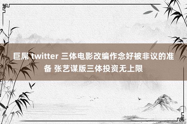 巨屌 twitter 三体电影改编作念好被非议的准备 张艺谋版三体投资无上限