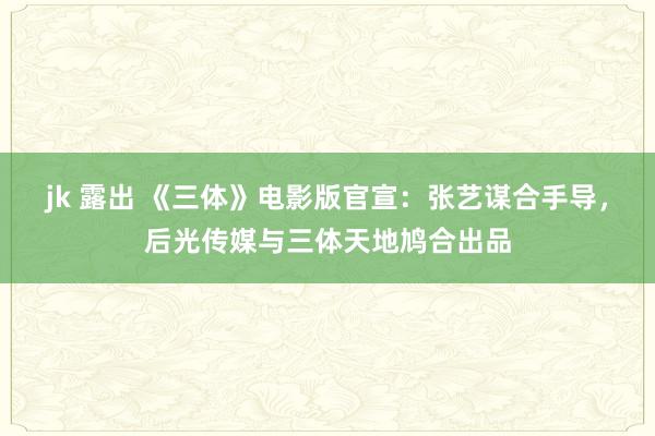 jk 露出 《三体》电影版官宣：张艺谋合手导，后光传媒与三体天地鸠合出品