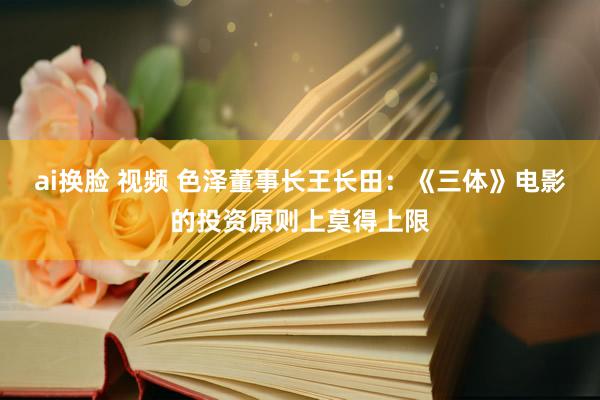 ai换脸 视频 色泽董事长王长田：《三体》电影的投资原则上莫得上限