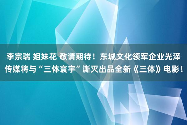 李宗瑞 姐妹花 敬请期待！东城文化领军企业光泽传媒将与“三体寰宇”澌灭出品全新《三体》电影！