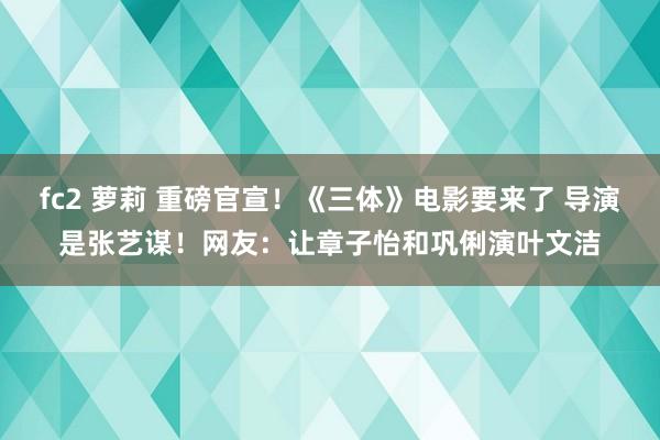 fc2 萝莉 重磅官宣！《三体》电影要来了 导演是张艺谋！网友：让章子怡和巩俐演叶文洁