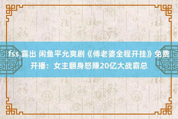 fss 露出 闲鱼平允爽剧《傅老婆全程开挂》免费开播：女主翻身怒赚20亿大战霸总