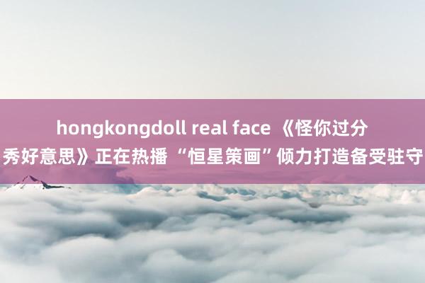 hongkongdoll real face 《怪你过分秀好意思》正在热播 “恒星策画”倾力打造备受驻守