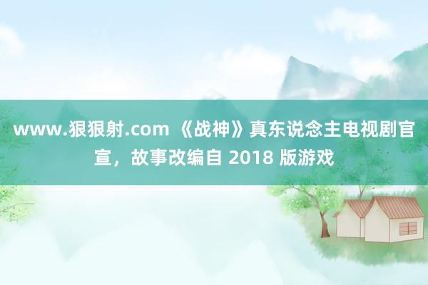 www.狠狠射.com 《战神》真东说念主电视剧官宣，故事改编自 2018 版游戏