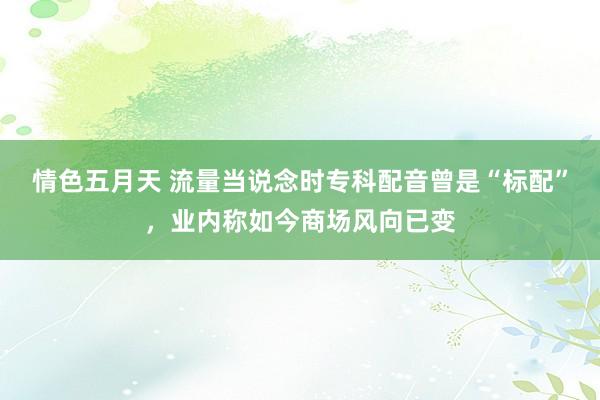 情色五月天 流量当说念时专科配音曾是“标配”，业内称如今商场风向已变