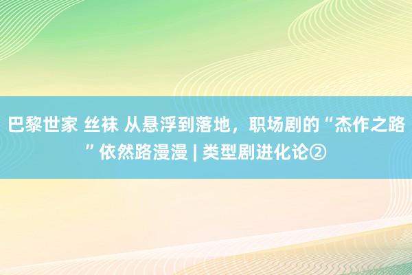 巴黎世家 丝袜 从悬浮到落地，职场剧的“杰作之路”依然路漫漫 | 类型剧进化论②