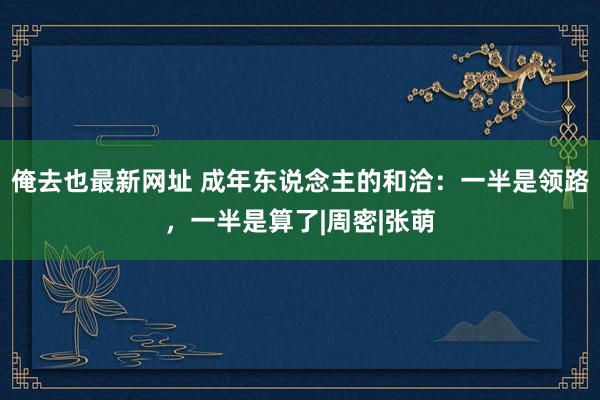 俺去也最新网址 成年东说念主的和洽：一半是领路，一半是算了|周密|张萌