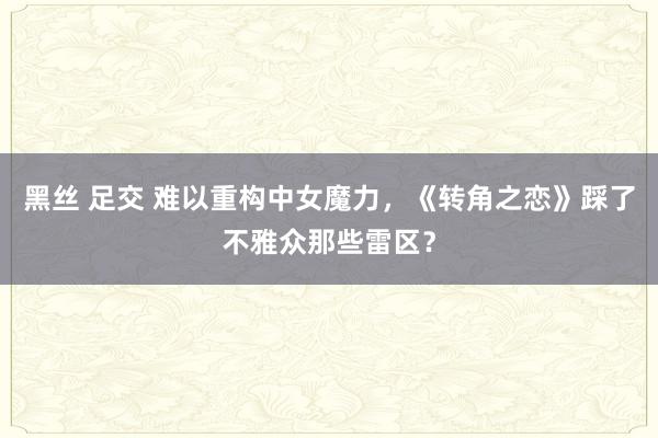 黑丝 足交 难以重构中女魔力，《转角之恋》踩了不雅众那些雷区？