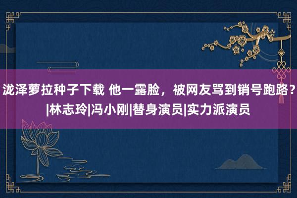 泷泽萝拉种子下载 他一露脸，被网友骂到销号跑路？|林志玲|冯小刚|替身演员|实力派演员