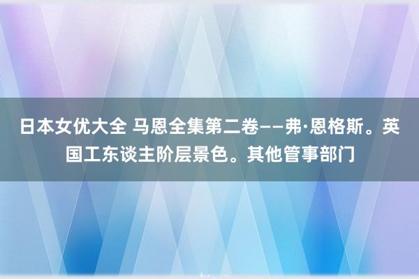 日本女优大全 马恩全集第二卷——弗·恩格斯。英国工东谈主阶层景色。其他管事部门