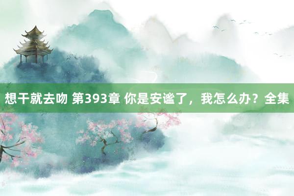 想干就去吻 第393章 你是安谧了，我怎么办？全集