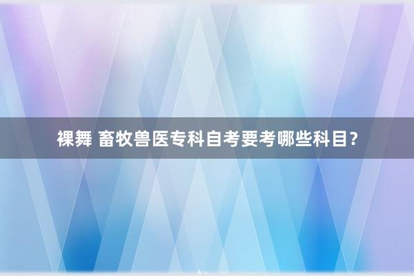 裸舞 畜牧兽医专科自考要考哪些科目？